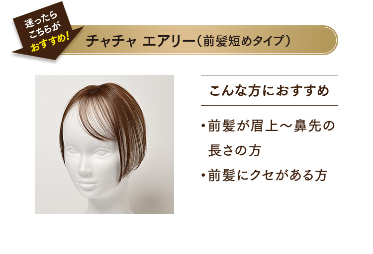 チャチャ エアリー（前髪短めタイプ）こんな方におすすめ ・前髪が眉上～鼻先の長さの方 ・前髪にクセがある方