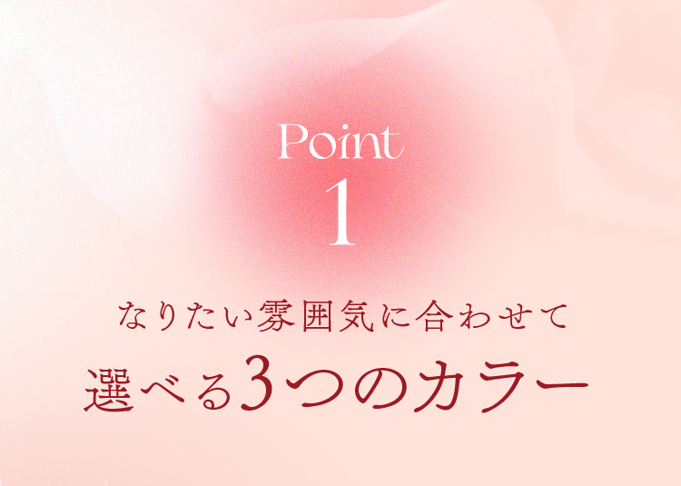 Point1 なりたい雰囲気に合わせて選べる3つのカラー