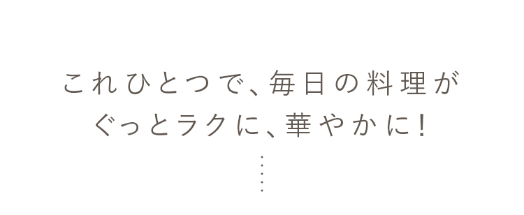 これひとつで、毎日の料理がぐっとラクに、華やかに！