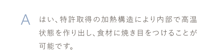 はい、特許取得の加熱構造により内部で高温状態を作り出し、食材に焼き目をつけることが可能です。