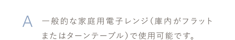 一般的な家庭用電子レンジ（庫内がフラットまたはターンテーブル）で使用可能です。