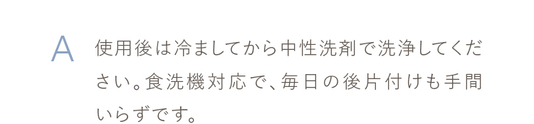 使用後は冷ましてから中性洗剤で洗浄してください。食洗機対応で、毎日の後片付けも手間いらずです。