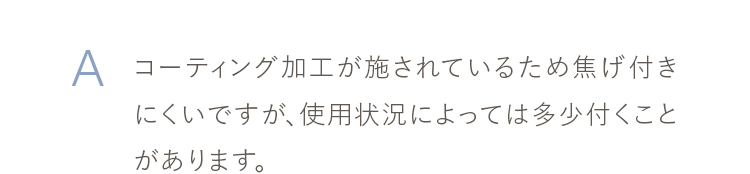 コーティング加工が施されているため焦げ付きにくいですが、使用状況によっては多少付くことがあります。