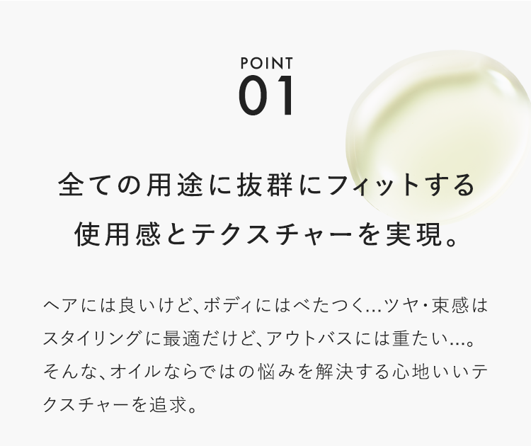 POINT01 全ての用途に抜群にフィットする使用感とテクスチャーを実現。ヘアには良いけど、ボディにはべたつく...ツヤ・束感はスタイリングに最適だけど、アウトバスには重たい...。そんな、オイルならではの悩みを解決する心地いいテクスチャーを追求。