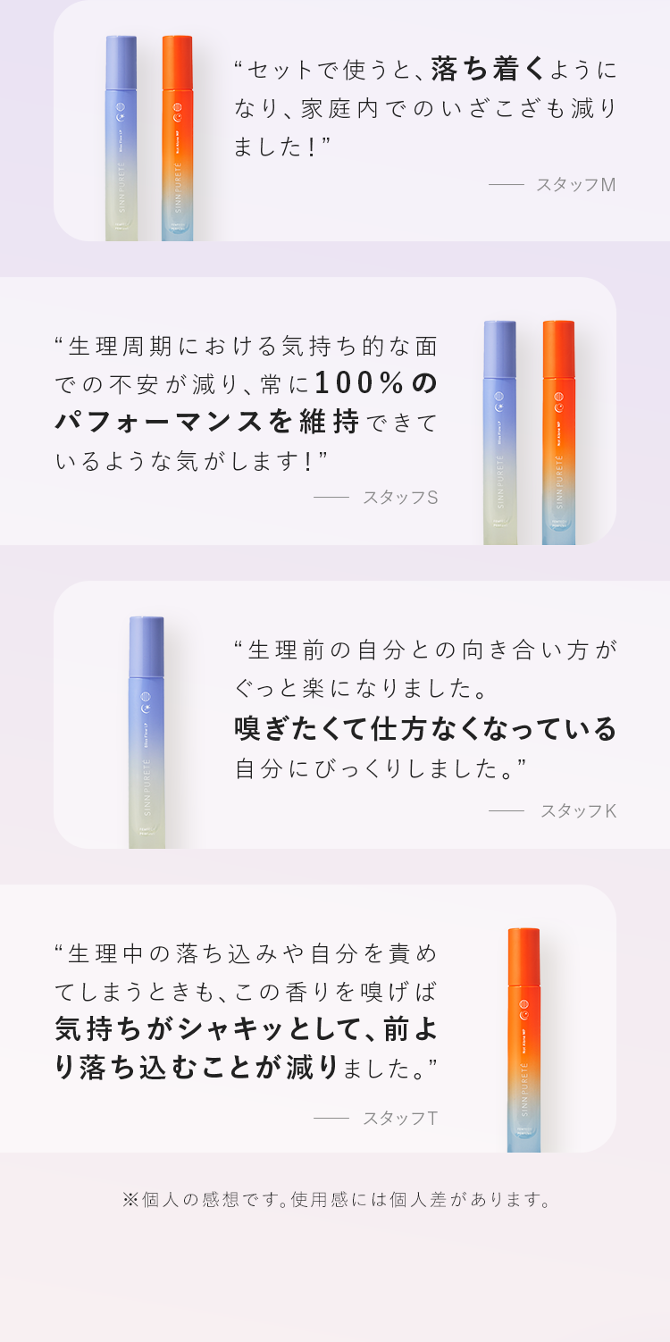 “セットで使うと、落ち着くようになり、家庭内でのいざこざも減りました！” “生理周期における気持ち的な面での不安が減り、常に100%のパフォーマンスを維持できているような気がします！” “生理前の自分との向き合い方がぐっと楽になりました。嗅ぎたくて仕方なくなっている自分にびっくりしました。” “生理中の落ち込みや自分を責めてしまうときも、この香りを嗅げば気持ちがシャキッとして、前より落ち込むことが減りました。”