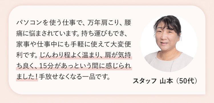 じんわり程よく温まり、肩が気持ち良く、15分があっという間に感じられました！ スタッフ 山本 （50代）