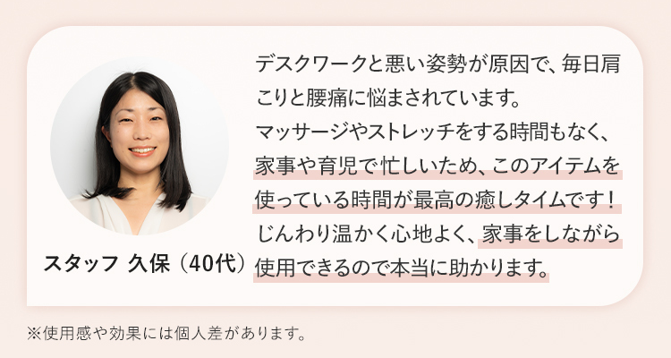 家事や育児で忙しいため、このアイテムを使っている時間が最高の癒しタイムです！じんわり温かく⼼地よく、家事をしながら使⽤できるので本当に助かります。 スタッフ 久保 （40代）