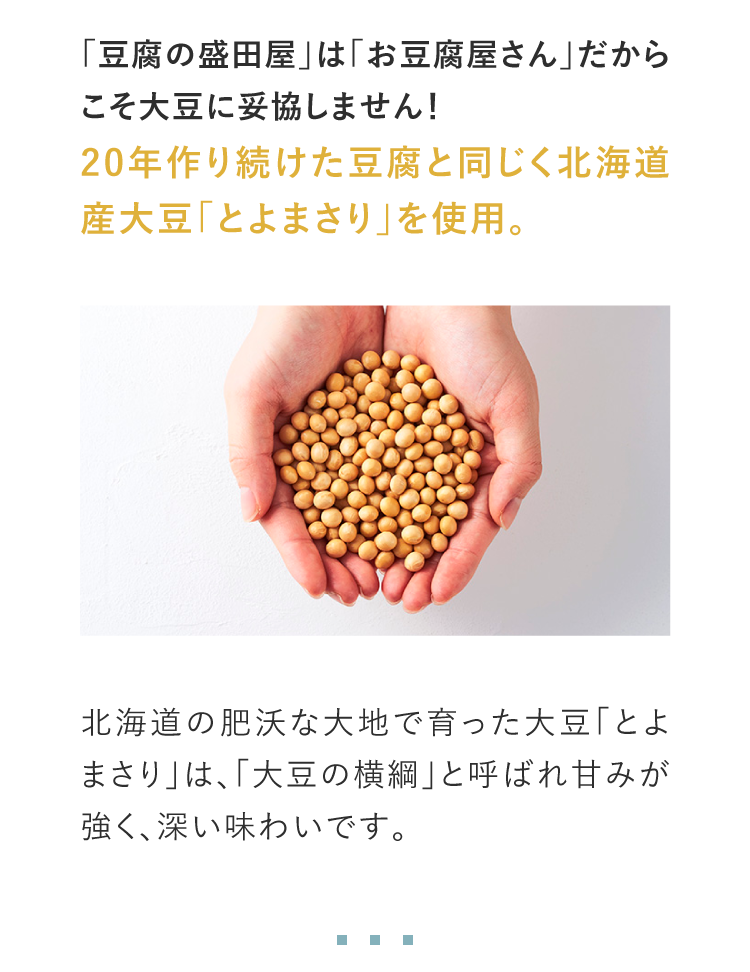 「豆腐の盛田屋」は「お豆腐屋さん」だからこそ大豆に妥協しません！20年作り続けた豆腐と同じく北海道産大豆「とよまさり」を使用。