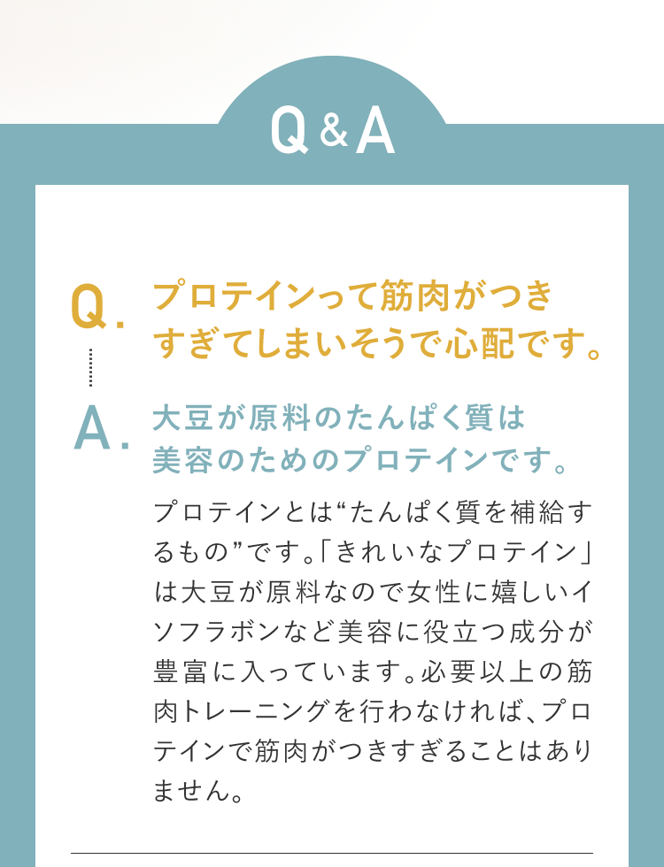 Q&A Q.プロテインって筋肉がつきすぎてしまいそうで心配です。A.大豆が原料のたんぱく質は美容のためのプロテインです。