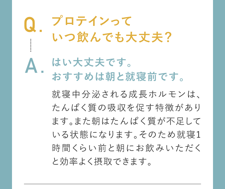 Q.プロテインっていつ飲んでも大丈夫？A.はい大丈夫です。おすすめは朝と就寝前です。