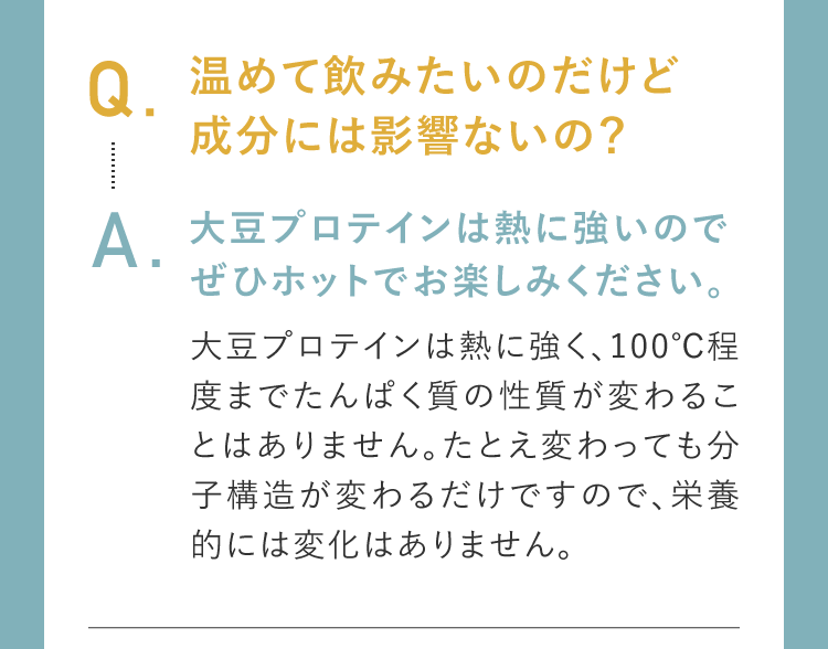 Q.温めて飲みたいのだけど成分には影響ないの？A.大豆プロテインは熱に強いのでぜひホットでお楽しみください。