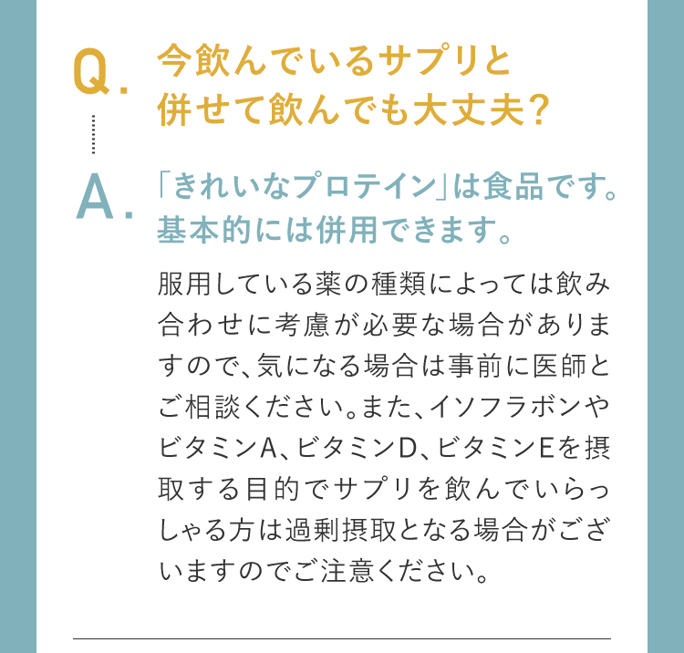 Q.今飲んでいるサプリと併せて飲んでも大丈夫？A.「きれいなプロテイン」は食品です。基本的には併用できます。