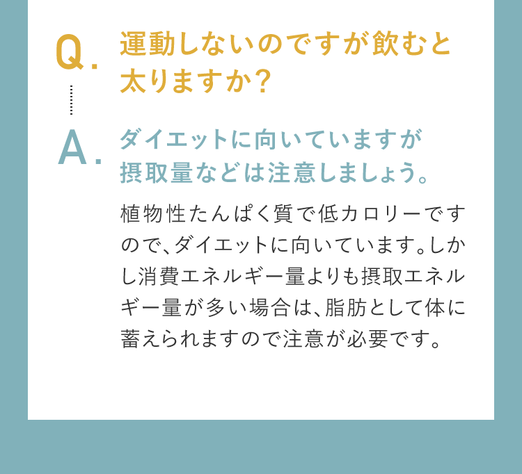 Q.運動しないのですが飲むと太りますか？A.ダイエットに向いていますが摂取量などは注意しましょう。