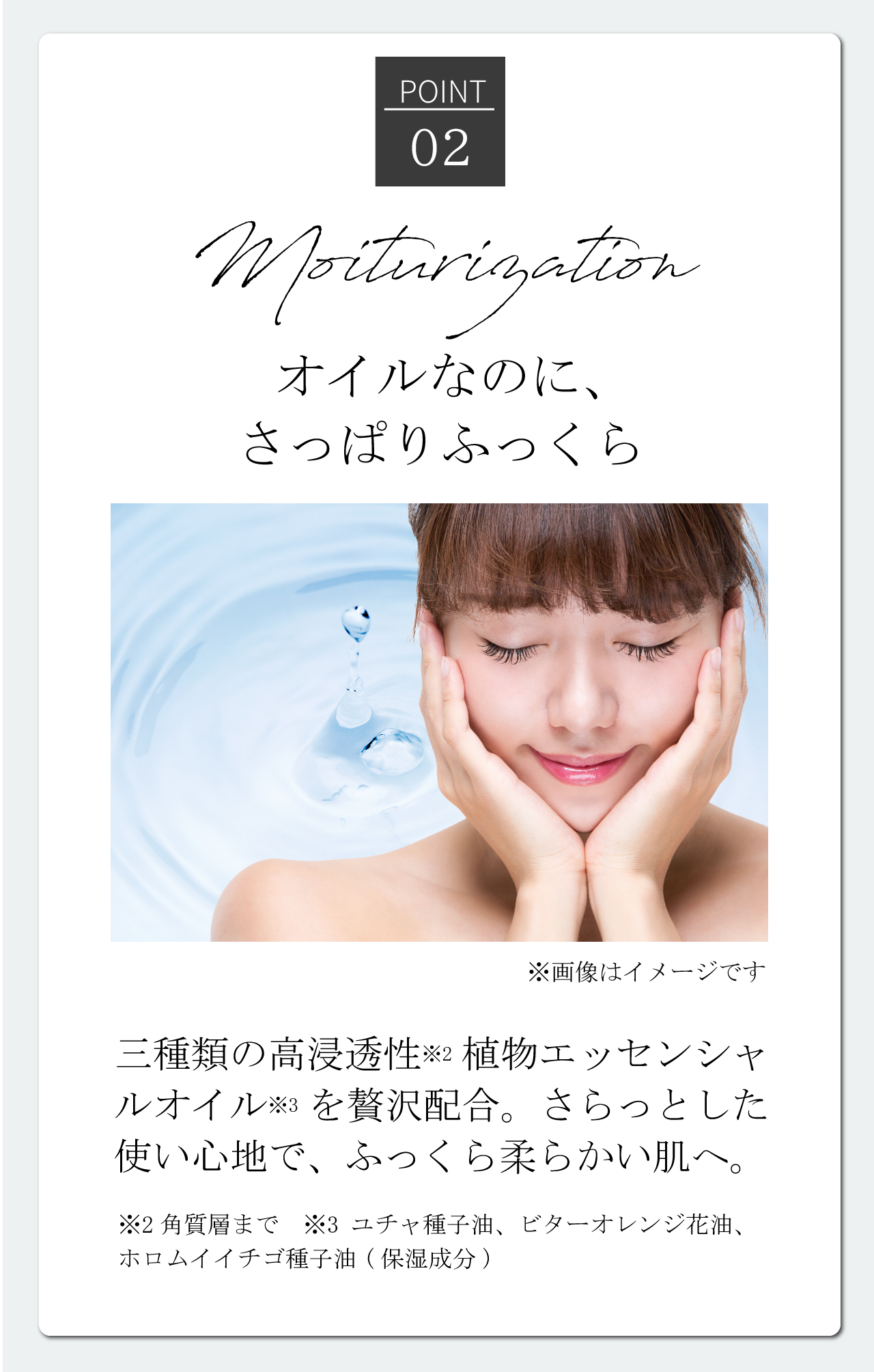 [Point02]Moisturization | オイルなのに、さっぱりふっくら 三種類の高浸透性※2植物エッセンシャルいオイル※3を贅沢配合。さらっとした使い心地で、ふっくら柔らかい肌へ。 ※2角質層まで ※3ユチャ種子油、ビターオレンジ花油、ホロムイイチゴ種子油(保湿成分)