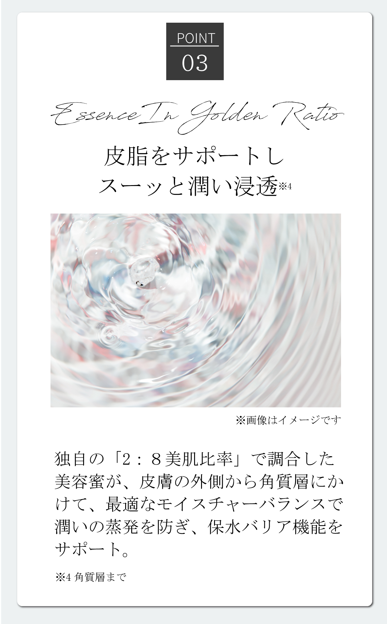 [Point03]Essence In Golden Ratio | 皮脂をサポートしスーッと潤い浸透※4 独自の「2:8美肌比率」で調合した美容蜜が、皮膚の外側から角質層にかけて、最適なモイスチャ―バランスで潤いの蒸発を防ぎ、保水バリア機能をサポート。 ※4角質層まで