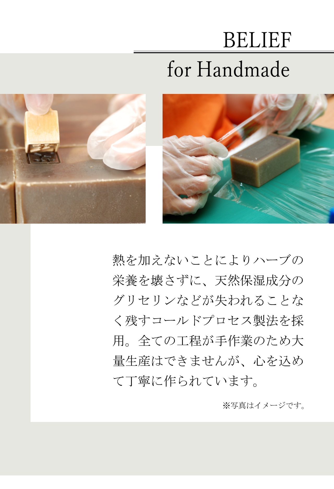 BELIEF for Handmade | 熱を加えないことによりハーブの栄養を崩さずに、天然保湿成分のグリセリンなどが失われることなく残すコールドプロセス製法を採用。全ての工程が手作業にため大量生産はできませんが、心を込めて丁寧に作られています。