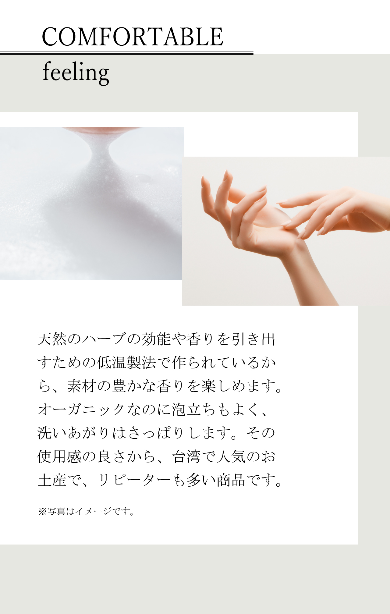 COMFORTABLE feeling | 天然のハーブの効能や香りを引き出すための低温製法で作られているから、素材の豊かな香りを楽しめます。オーガニックなのに泡立ちもよく、洗いあがりはさっぱりします。その使用感の良さから、台湾で人気のお土産で、リピーターも多い商品です。