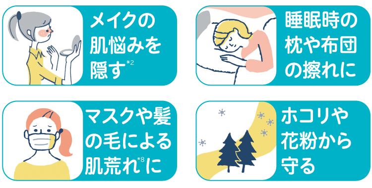 メイクの肌悩みを隠す※2 睡眠時の枕や布団の擦れに マスクや髪の毛による肌荒れ※8に ホコリや花粉から守る