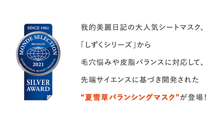 我的美麗日記の大人気シートマスク、「しずくシリーズ」から毛穴悩みや皮脂バランスに対応して、先端サイエンスに基づき開発された“夏雪草バランシングマスク”が登場!