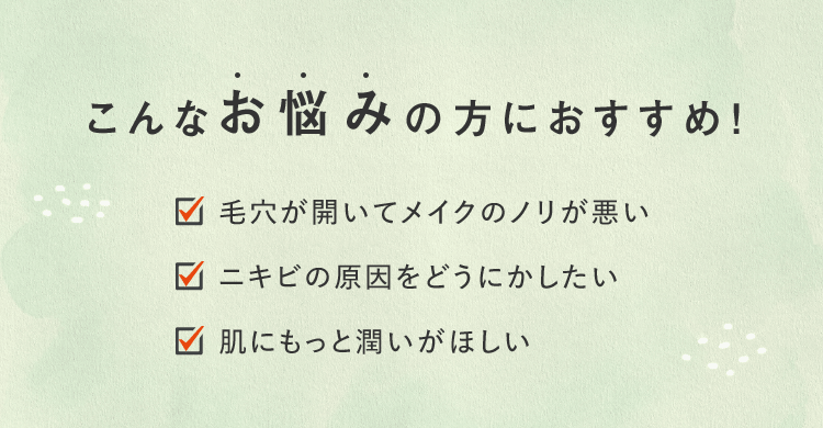 こんなお悩みの方におすすめ! ■毛穴が開いてメイクのノリが悪い ■ニキビの原因をどうにかしたい ■肌にもっと潤いがほしい