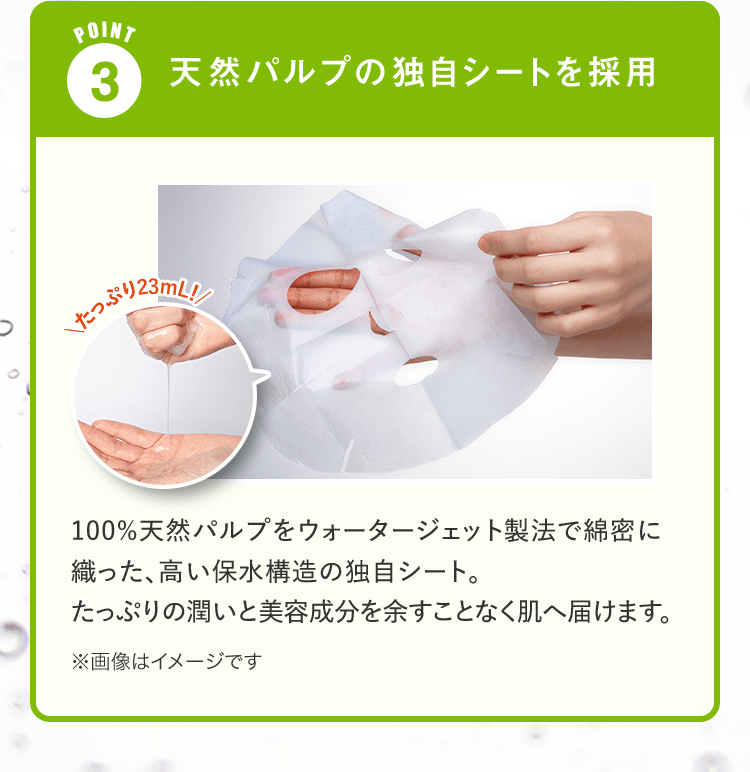 POINT 3.天然パルプの独自シートを採用 100%天然パルプをウォータージェット製法で綿密に織った、高い保水構造の独自シート。たっぷりの潤いと美容成分を余すことなく肌へ届けます。 | ※画像はイメージです