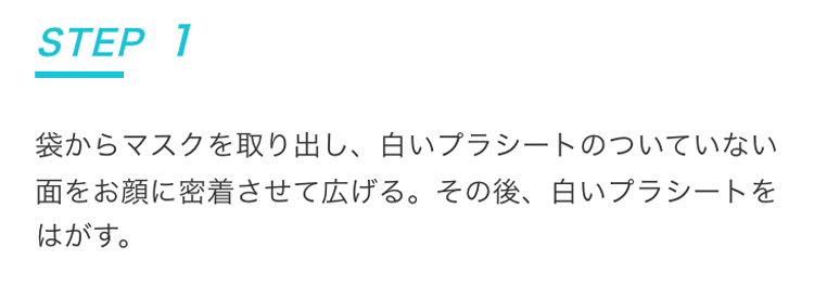 STEP1 袋からマスクを取り出し、白いプラシートのついていない面をお顔に密着させて広げる。その後、白いプラシートをはがす。