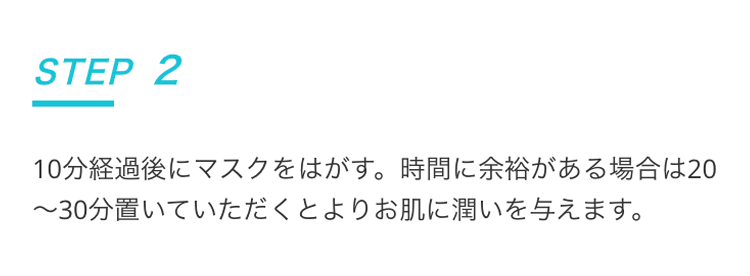 STEP2 10分経過後にマスクをはがす。時間に余裕がある場合は20〜30分置いていただくとよりお肌に潤いを与えます。