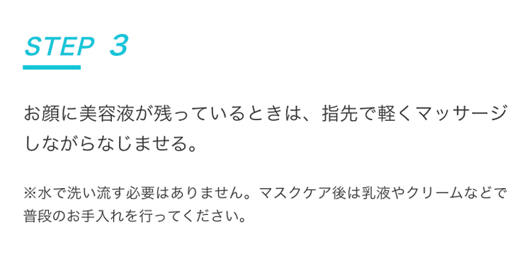 STEP3 お顔に美容液が残っているときは、指先で軽くマッサージしながらなじませる。 | ※水で洗い流す必要はありません。マスクケア後は乳液やクリームなどで普段のお手入れを行ってください。