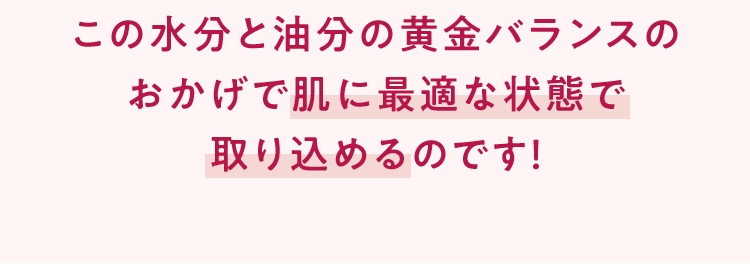 この水分と油分の黄金バランスのおかげで肌に最適な状態で取り込めるのです！