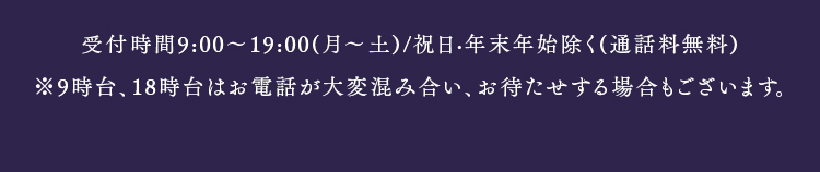 受付時間9:00〜19:00(月〜土)/祝日·年末年始除く(通話料無料)　※9時台、18時台はお電話が大変混み合い、お待たせする場合もございます。