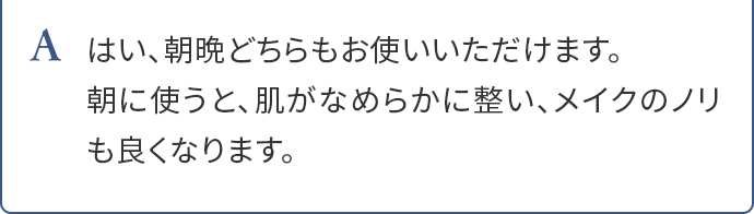 A.はい、朝晩どちらもお使いいただけます。朝に使うと、肌がなめらかに整い、メイクのノリも良くなります。