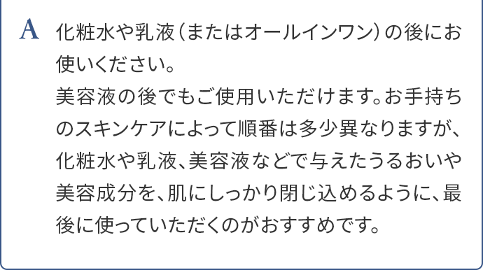 A.化粧水や乳液（またはオールインワン）の後にお使いください。美容液の後でもご使用いただけます。お手持ちのスキンケアによって順番は多少異なりますが、化粧水や乳液、美容液などで与えたうるおいや美容成分を、肌にしっかり閉じ込めるように、最後に使っていただくのがおすすめです。