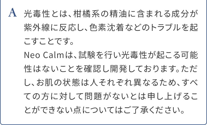 A.光毒性とは、柑橘系の精油に含まれる成分が紫外線に反応し、色素沈着などのトラブルを起こすことです。Neo Calmは、試験を行い光毒性が起こる可能性はないことを確認し開発しております。ただし、お肌の状態は人それぞれ異なるため、すべての方に対して問題がないとは申し上げることができない点についてはご了承ください。