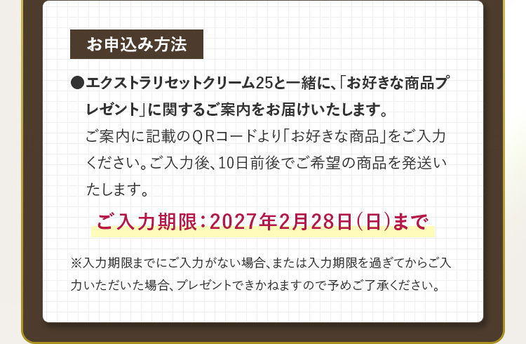 お申込み方法 ●エクストラリセットクリーム25と一緒に、「お好きな商品プレゼント」に関するご案内をお届けいたします。ご案内に記載のQRコードより「お好きな商品」をご入力ください。ご入力後、10日前後でご希望の商品を発送いたします。ご入力期限：2027年2月28日(日)まで