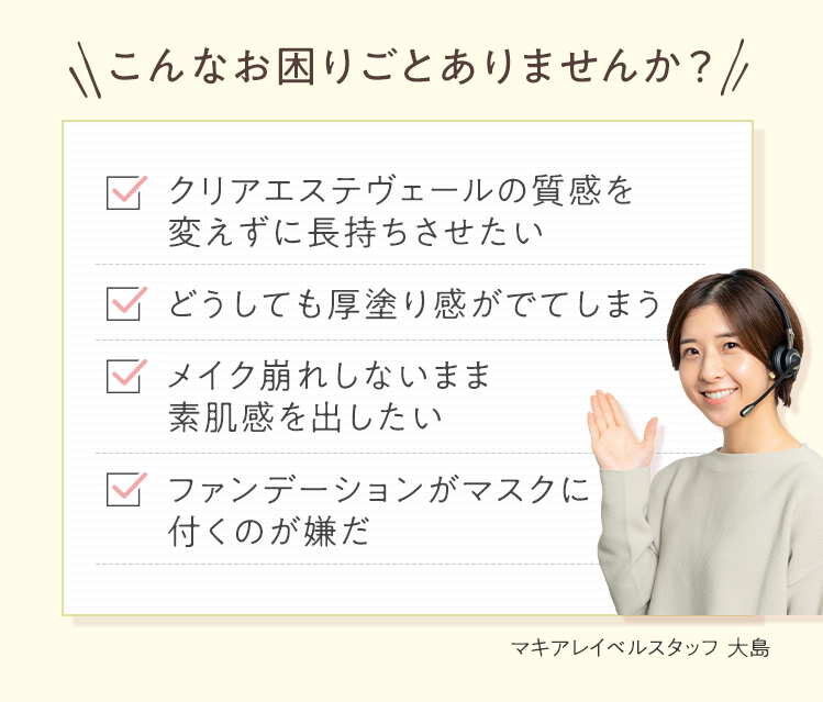 こんなお困りごとありませんか？ ■クリアエステヴェールで整えた仕上がりを長持ちさせたい ■どうしても厚塗り感がでてしまう ■メイク崩れしないまま素肌感を出したい ■ファンデーションがマスクに付くのが嫌だ | マキアレイベルスタッフ 河野