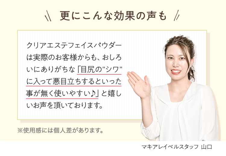 更にこんな効果の声も | クリアエステフェイスパウダーは実際のお客様からも、おしろいにありがちな「目尻の”シワ”に入って悪目立ちするといった事が無く使いやすい♪」と嬉しいお声を頂いております。 | マキアレイベルスタッフ 山口 ※使用感には個人差があります。