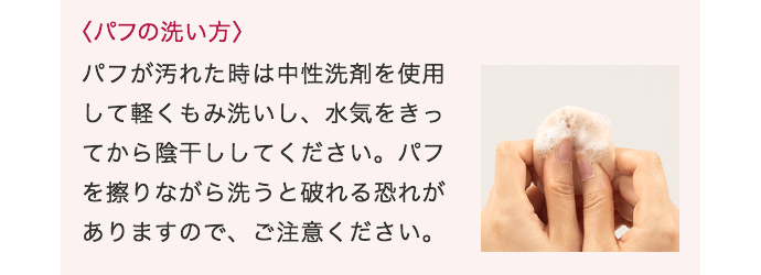 〈パフの洗い方〉パフが汚れた時は中性洗剤を使用して軽くもみ洗いし、水気をきってから陰干ししてください。パフを擦りながら洗うと破れる恐れがありますので、ご注意ください。