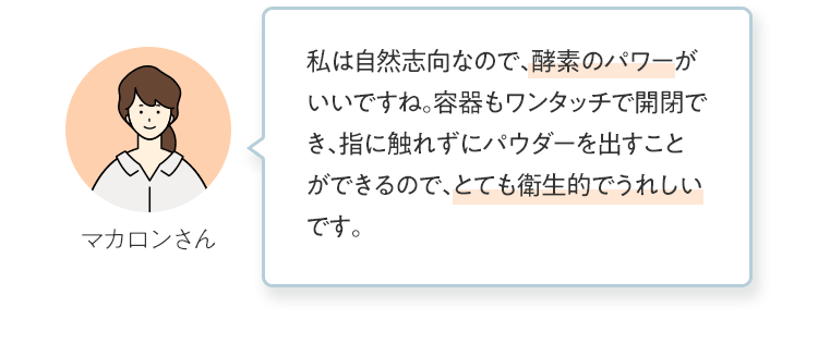 私は自然志向なので、酵素のパワーがいいですね。容器もワンタッチで開閉でき、指に触れずにパウダーを出すことができるので、とても衛生的でうれしいです。 マカロンさん