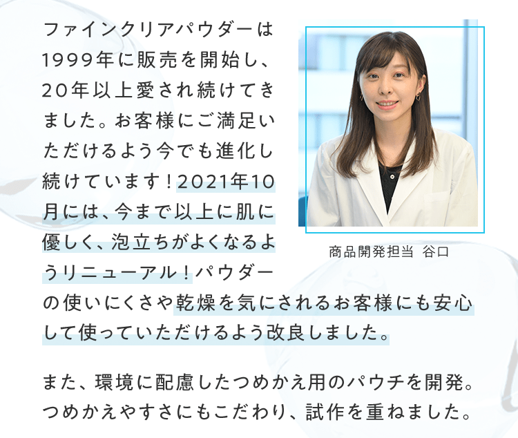 ファインクリアパウダーは1999年に販売を開始し、20年以上愛され続けてきました。お客様にご満足いただけるよう今でも進化し続けています！2021年10月には、今まで以上に肌に優しく、泡立ちがよくなるようリニューアル！パウダーの使いにくさや乾燥を気にされるお客様にも安心して使っていただけるよう改良しました。 また、環境に配慮したつめかえ用のパウチを開発。つめかえやすさにもこだわり、試作を重ねました。 | 商品開発担当 谷口