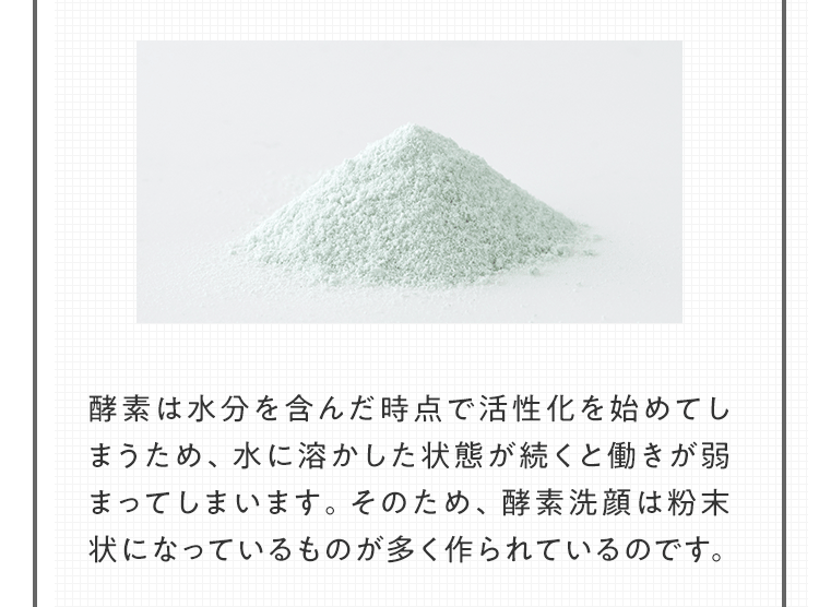 酵素は水分を含んだ時点で活性化を始めてしまうため、水に溶かした状態が続くと働きが弱まってしまいます。そのため、酵素洗顔は粉末状になっているものが多く作られているのです。