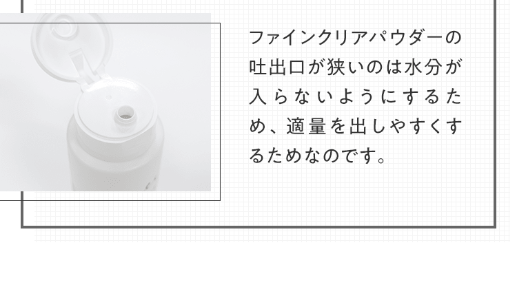 ファインクリアパウダーの吐出口が狭いのは水分が入らないようにするため、適量を出しやすくするためなのです。