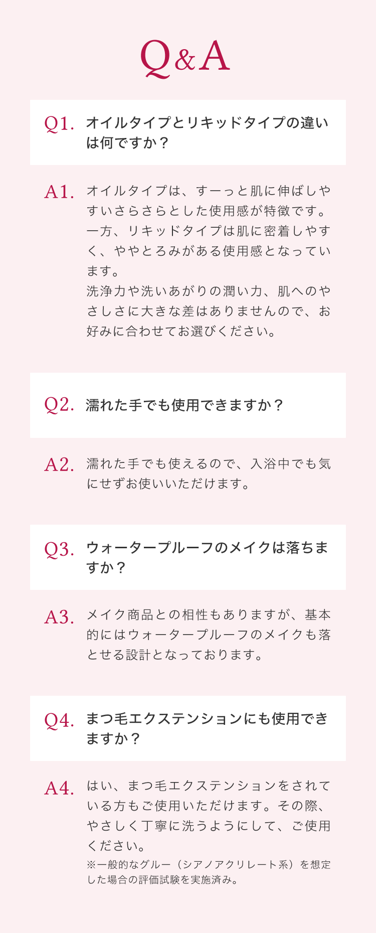 Q&A Q1 オイルタイプとリキッドタイプの違いは何ですか？ Q2 濡れた手でも使用できますか？ Q3 ウォータープルーフのメイクは落ちますか？ Q4 まつ毛エクステンションにも使用できますか？