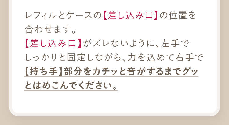 レフィルとケースの【差し込み口】の位置を合わせます。【差し込み口】がズレないように、左手でしっかりと固定しながら、力を込めて右手で【持ち手】部分をカチッと音がするまでグッとはめこんでください。