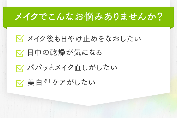 メイクでこんなお悩みありませんか？ メイク後も日やけ止めをなおしたい 日中の乾燥が気になる パパッとメイク直しがしたい 美白※1ケアがしたい