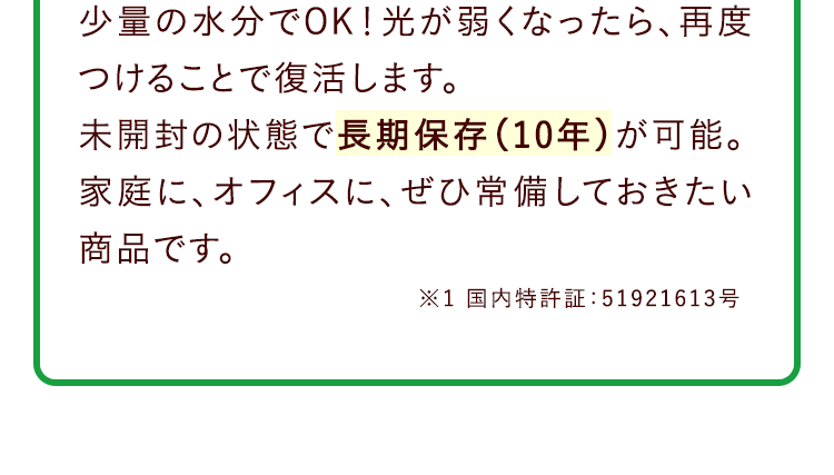 少量の水分でOK！光が弱くなったら、再度つけることで復活します。未開封の状態で長期保存（10年）が可能。