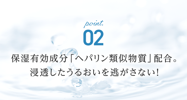point.02 保湿有効成分「ヘパリン類似物質」配合。浸透したうるおいを逃がさない！