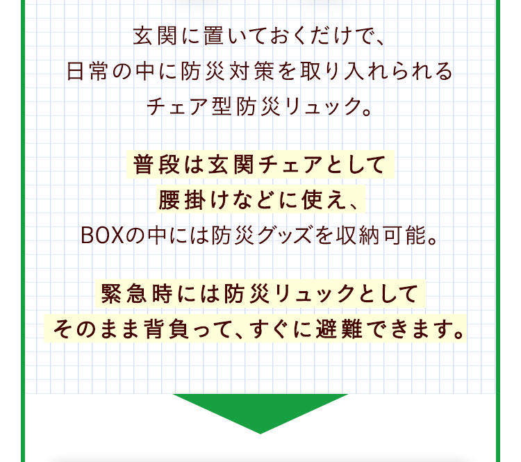 玄関に置いておくだけで、日常の中に防災対策を取り入れられるチェア型防災リュック。普段は玄関チェアとして腰掛けなどに使え、BOXの中には防災グッズを収納可能。緊急時には防災リュックとしてそのまま背負って、すぐに避難できます。
