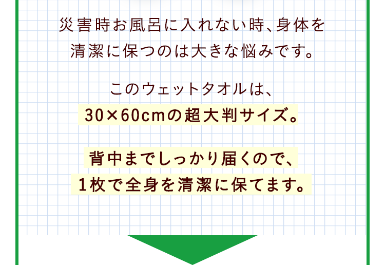災害時お風呂に入れない時、身体を清潔に保つのは大きな悩みです。このウェットタオルは、30×60cmの超大判サイズ。背中までしっかり届くので、1枚で全身を清潔に保てます。