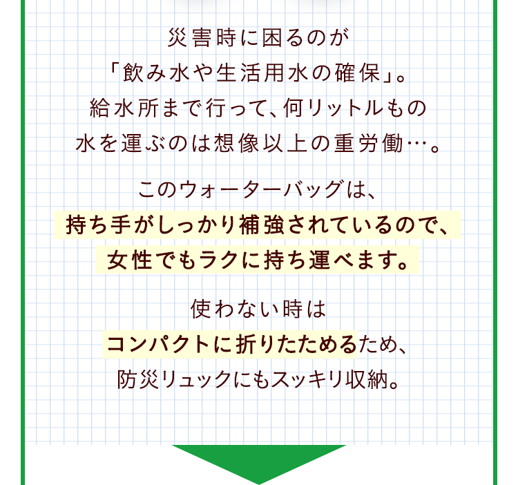災害時に困るのが「飲み水や生活用水の確保」。給水所まで行って、何リットルもの水を運ぶのは想像以上の重労働…。このウォーターバッグは、持ち手がしっかり補強されているので、女性でもラクに持ち運べます。使わない時はコンパクトに折りたためるため、防災リュックにもスッキリ収納。