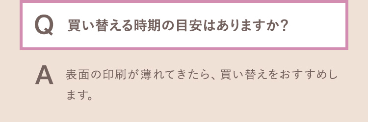 Q.買い替える時期の目安はありますか？ A.表面の印刷が薄れてきたら、買い替えをおすすめします。